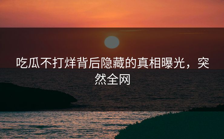 吃瓜不打烊背后隐藏的真相曝光，突然全网