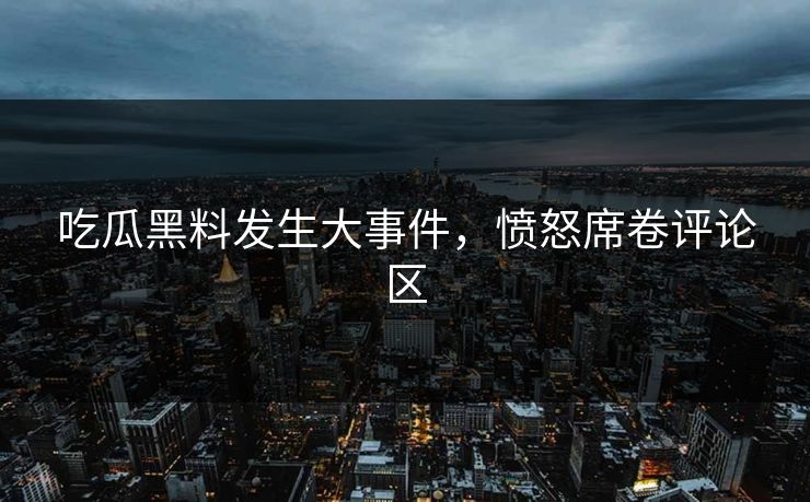 吃瓜黑料发生大事件，愤怒席卷评论区