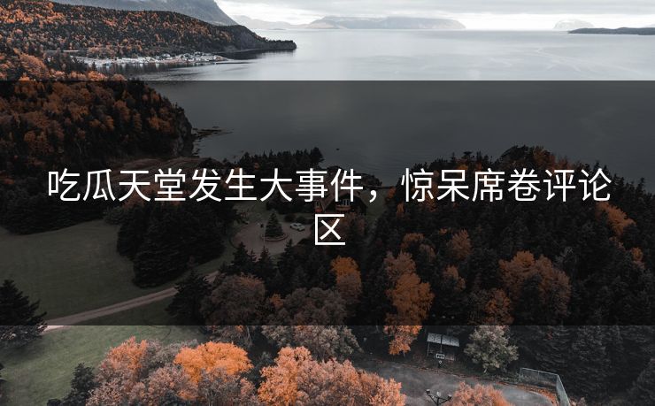 吃瓜天堂发生大事件，惊呆席卷评论区