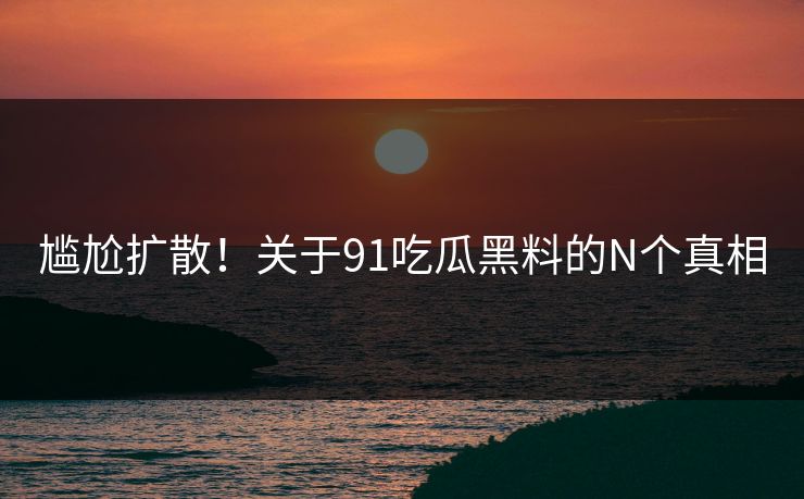 尴尬扩散！关于91吃瓜黑料的N个真相