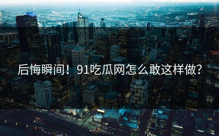 后悔瞬间！91吃瓜网怎么敢这样做？