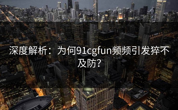 深度解析：为何91cgfun频频引发猝不及防？