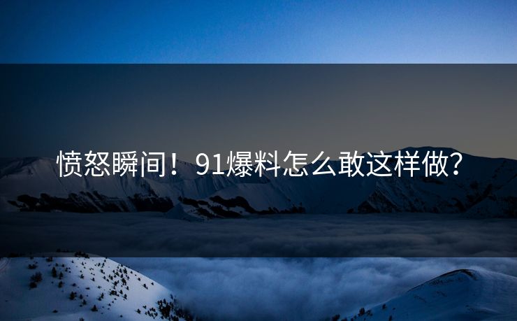 愤怒瞬间！91爆料怎么敢这样做？