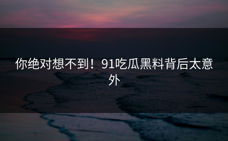 你绝对想不到！91吃瓜黑料背后太意外