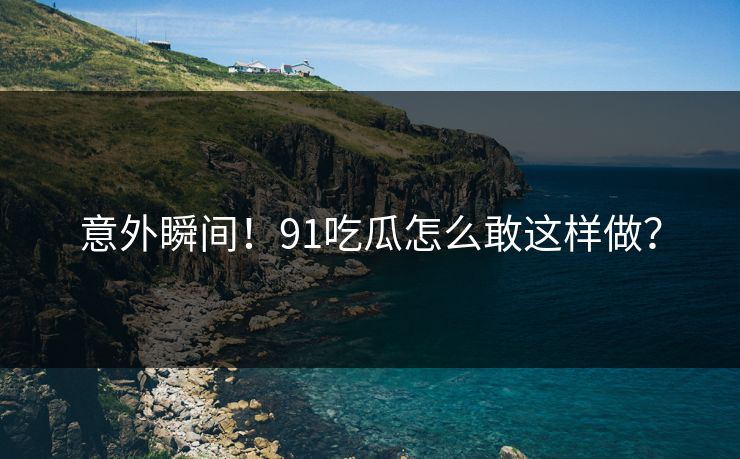 意外瞬间！91吃瓜怎么敢这样做？