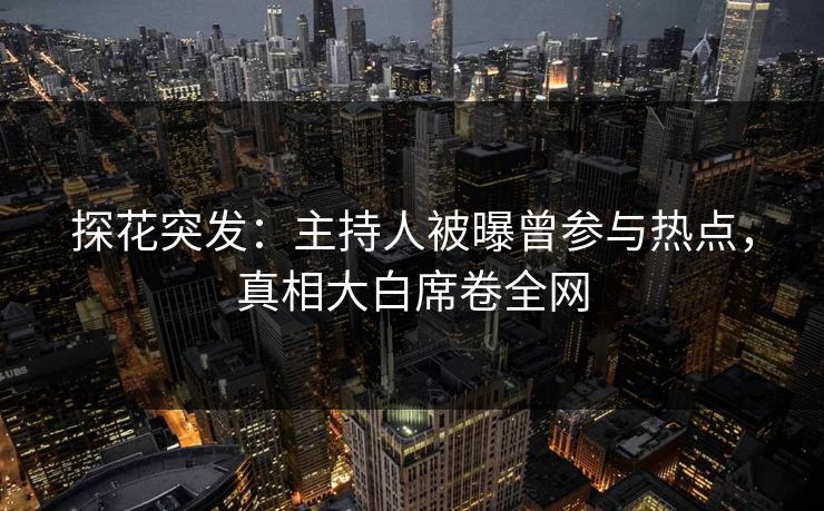 探花突发：主持人被曝曾参与热点，真相大白席卷全网