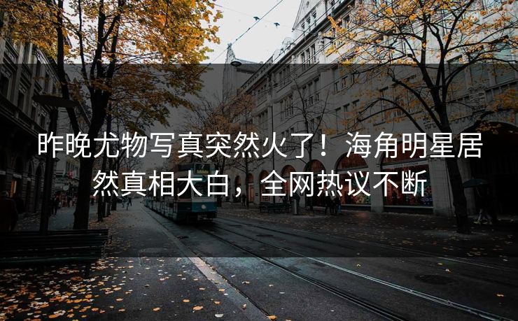 昨晚尤物写真突然火了！海角明星居然真相大白，全网热议不断