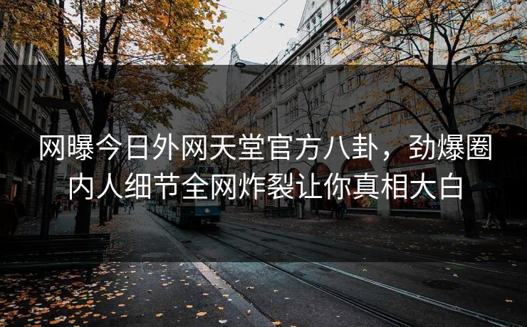 网曝今日外网天堂官方八卦，劲爆圈内人细节全网炸裂让你真相大白