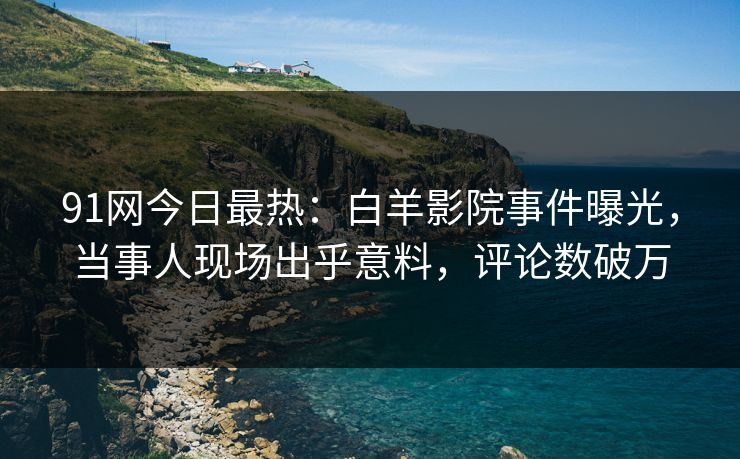 91网今日最热：白羊影院事件曝光，当事人现场出乎意料，评论数破万