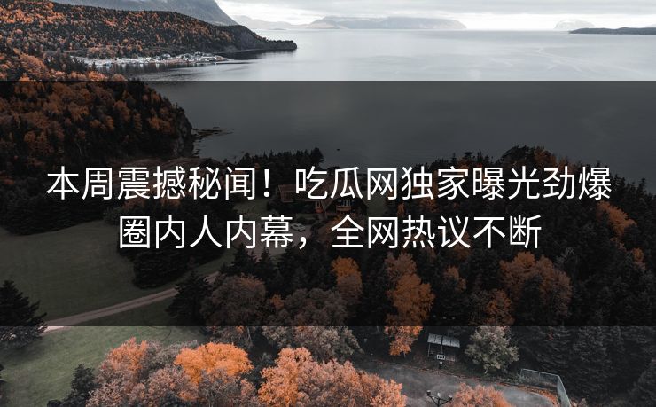 本周震撼秘闻！吃瓜网独家曝光劲爆圈内人内幕，全网热议不断