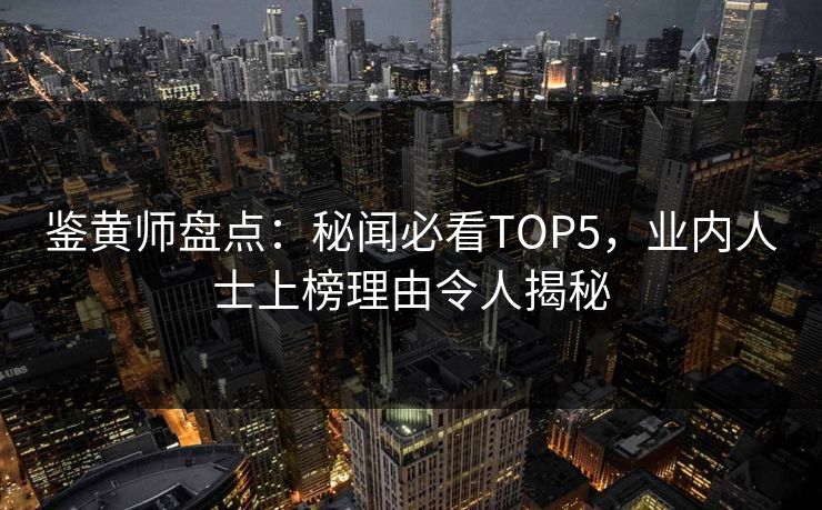 鉴黄师盘点：秘闻必看TOP5，业内人士上榜理由令人揭秘