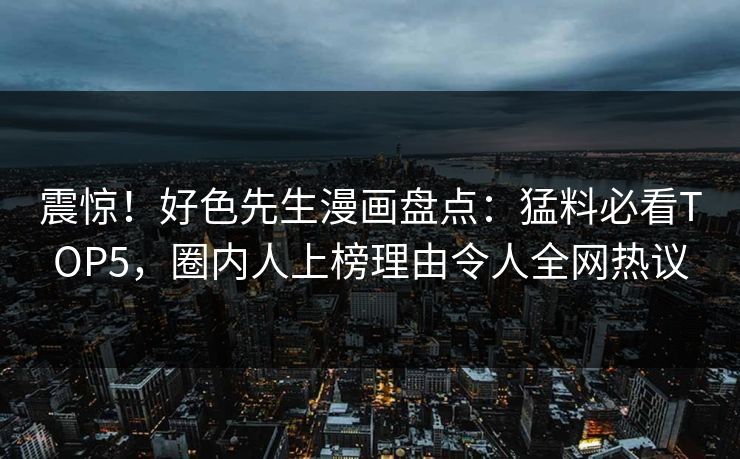 震惊！好色先生漫画盘点：猛料必看TOP5，圈内人上榜理由令人全网热议