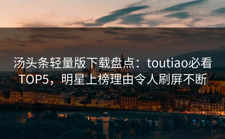 汤头条轻量版下载盘点：toutiao必看TOP5，明星上榜理由令人刷屏不断