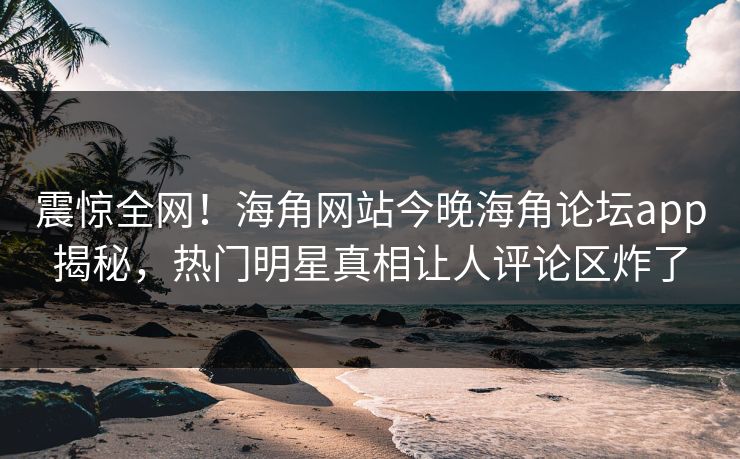 震惊全网！海角网站今晚海角论坛app揭秘，热门明星真相让人评论区炸了