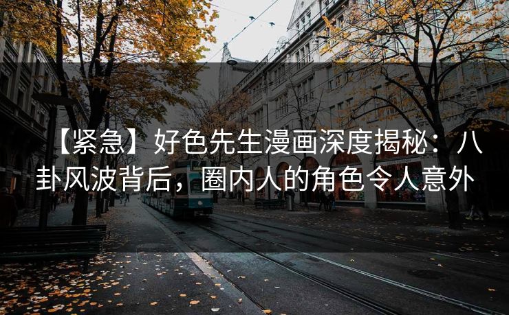 【紧急】好色先生漫画深度揭秘：八卦风波背后，圈内人的角色令人意外