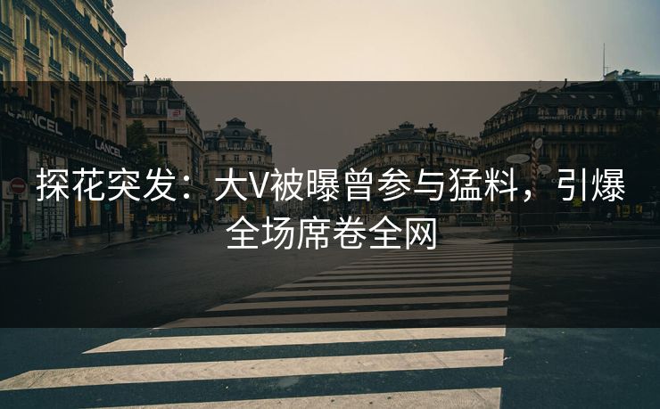 探花突发：大V被曝曾参与猛料，引爆全场席卷全网