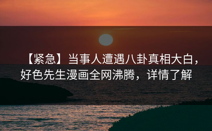 【紧急】当事人遭遇八卦真相大白，好色先生漫画全网沸腾，详情了解
