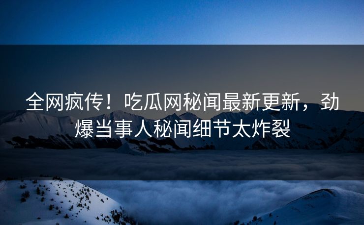 全网疯传！吃瓜网秘闻最新更新，劲爆当事人秘闻细节太炸裂
