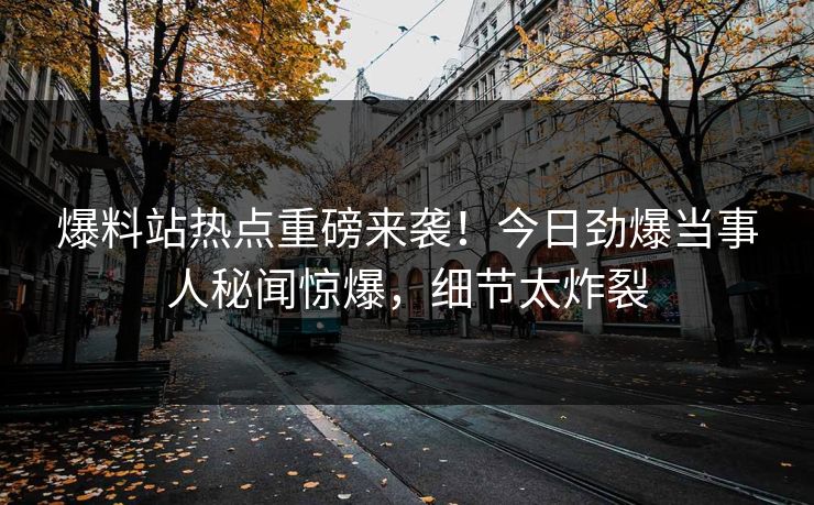 爆料站热点重磅来袭！今日劲爆当事人秘闻惊爆，细节太炸裂