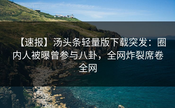 【速报】汤头条轻量版下载突发：圈内人被曝曾参与八卦，全网炸裂席卷全网