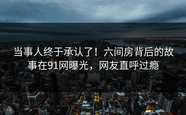 当事人终于承认了！六间房背后的故事在91网曝光，网友直呼过瘾