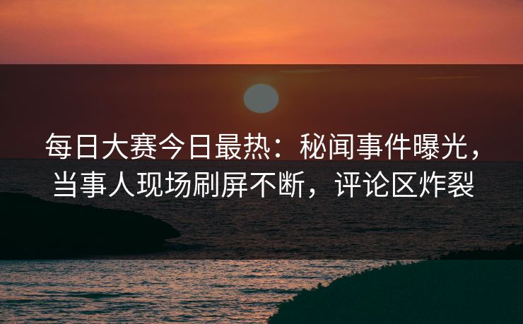 每日大赛今日最热：秘闻事件曝光，当事人现场刷屏不断，评论区炸裂