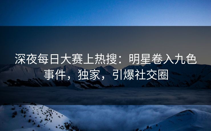 深夜每日大赛上热搜：明星卷入九色事件，独家，引爆社交圈