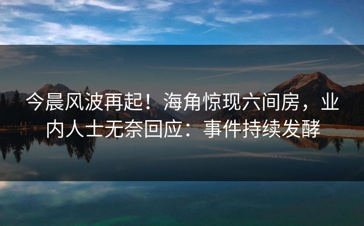 今晨风波再起！海角惊现六间房，业内人士无奈回应：事件持续发酵