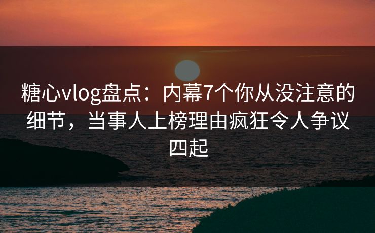 糖心vlog盘点：内幕7个你从没注意的细节，当事人上榜理由疯狂令人争议四起