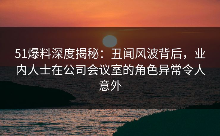 51爆料深度揭秘：丑闻风波背后，业内人士在公司会议室的角色异常令人意外