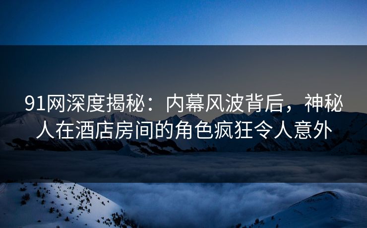 91网深度揭秘：内幕风波背后，神秘人在酒店房间的角色疯狂令人意外