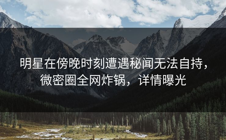 明星在傍晚时刻遭遇秘闻无法自持，微密圈全网炸锅，详情曝光