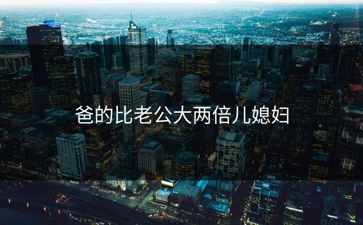 爸的比老公大两倍儿媳妇
