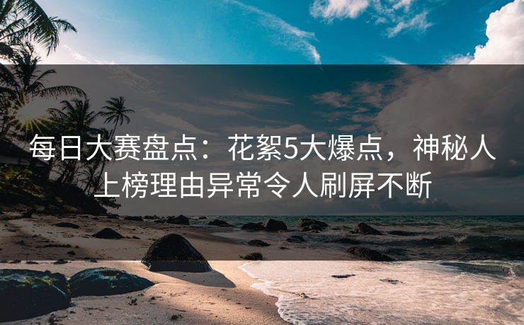 每日大赛盘点：花絮5大爆点，神秘人上榜理由异常令人刷屏不断