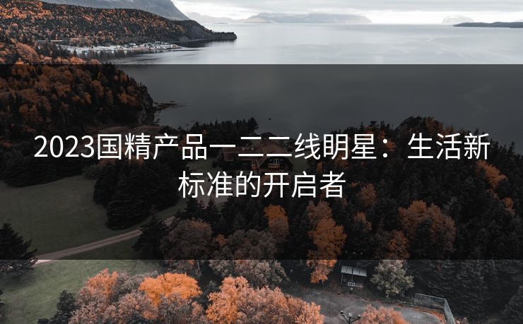 2023国精产品一二二线眀星：生活新标准的开启者