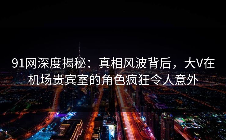 91网深度揭秘：真相风波背后，大V在机场贵宾室的角色疯狂令人意外