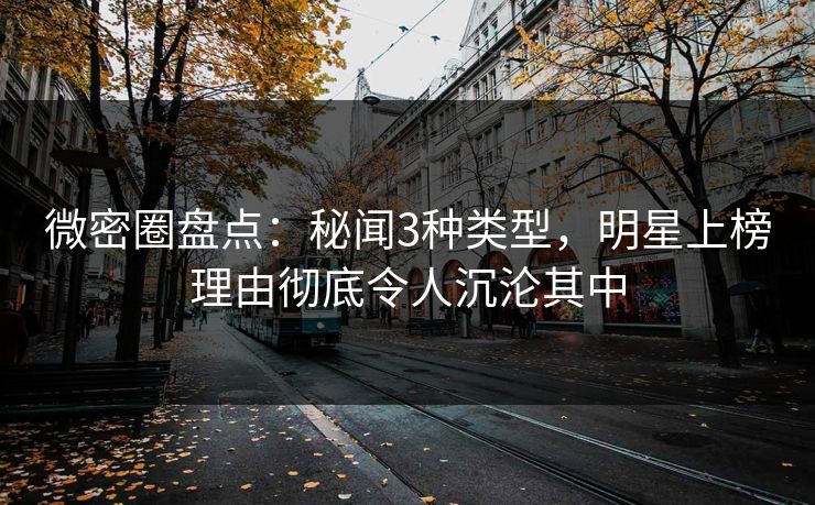 微密圈盘点：秘闻3种类型，明星上榜理由彻底令人沉沦其中