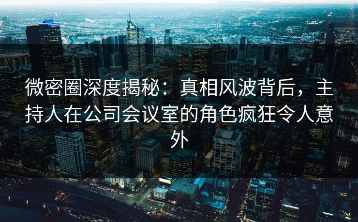 微密圈深度揭秘：真相风波背后，主持人在公司会议室的角色疯狂令人意外