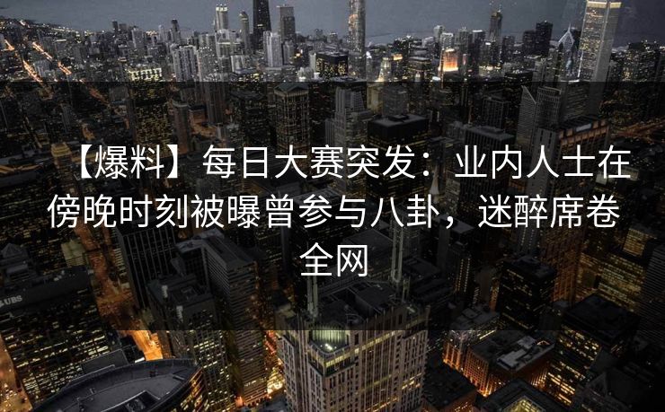 【爆料】每日大赛突发：业内人士在傍晚时刻被曝曾参与八卦，迷醉席卷全网