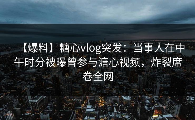 【爆料】糖心vlog突发：当事人在中午时分被曝曾参与溏心视频，炸裂席卷全网