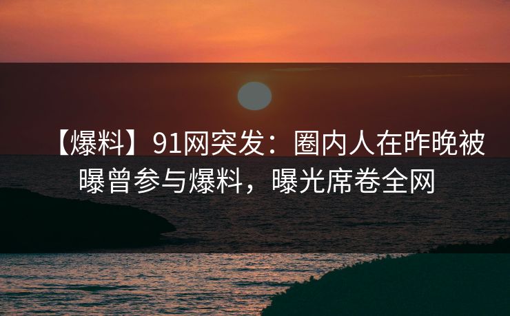 【爆料】91网突发:圈内人在昨晚被曝曾参与爆料,曝光席卷全网 【爆料】91网突发:圈内人在昨晚被曝曾参与爆料,曝光席卷全网