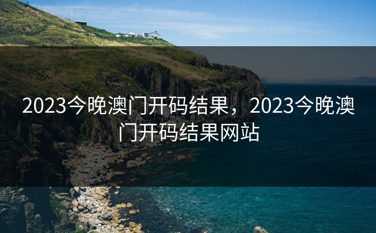 2023今晚澳门开码结果，2023今晚澳门开码结果网站