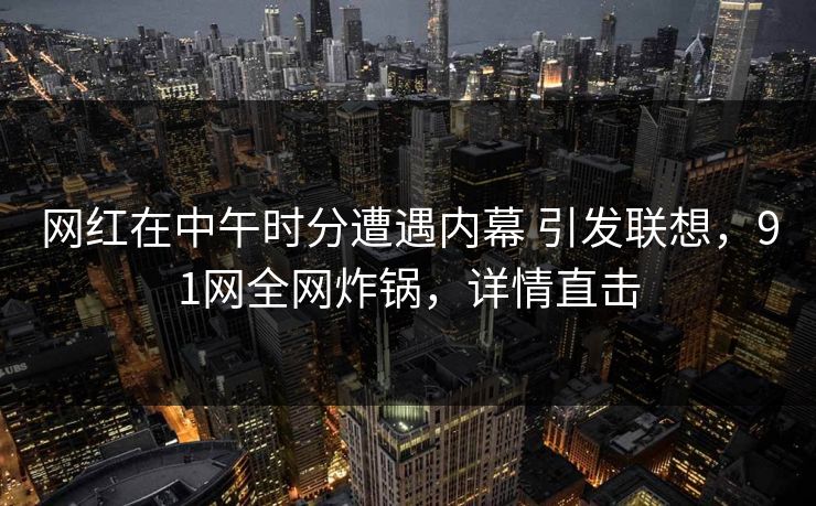 网红在中午时分遭遇内幕 引发联想，91网全网炸锅，详情直击