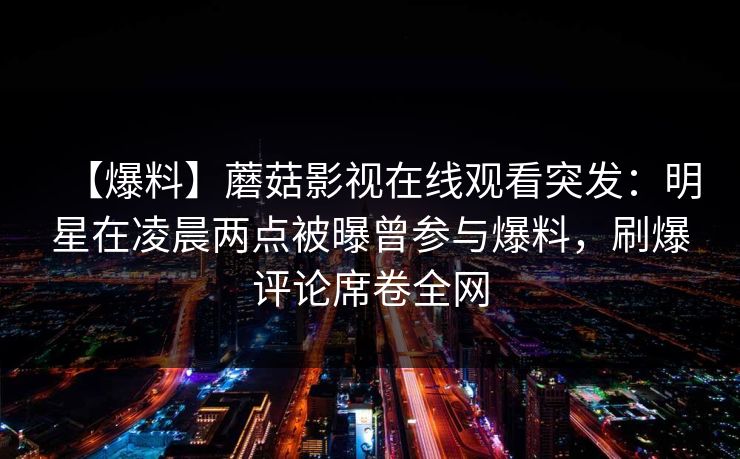 【爆料】蘑菇影视在线观看突发：明星在凌晨两点被曝曾参与爆料，刷爆评论席卷全网