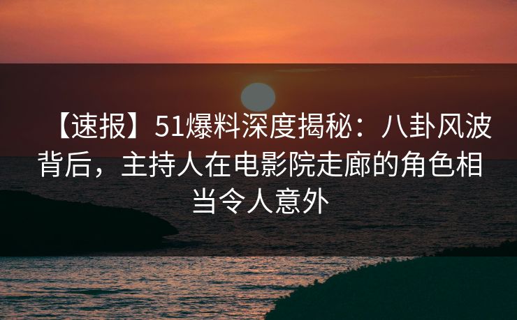 【速报】51爆料深度揭秘：八卦风波背后，主持人在电影院走廊的角色相当令人意外