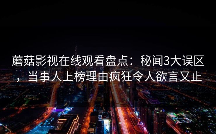 蘑菇影视在线观看盘点:秘闻3大误区,当事人上榜理由疯狂令人欲言又止 蘑菇影视在线观看盘点:秘闻3大误区,当事人上榜理由疯狂令人欲言又止