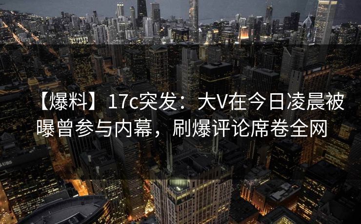 【爆料】17c突发：大V在今日凌晨被曝曾参与内幕，刷爆评论席卷全网