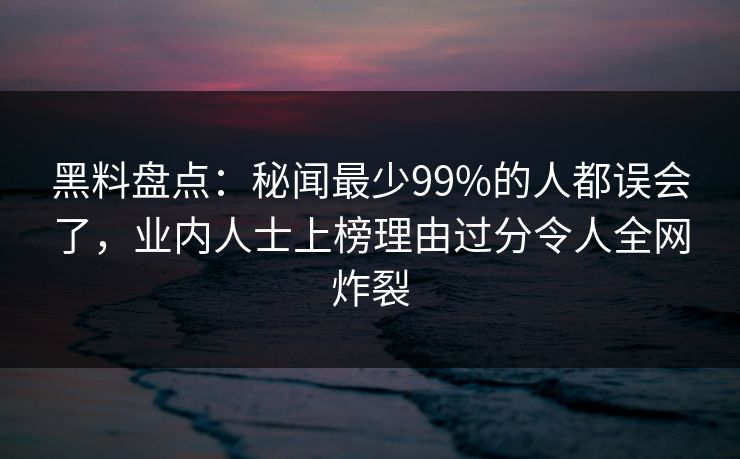 黑料盘点：秘闻最少99%的人都误会了，业内人士上榜理由过分令人全网炸裂