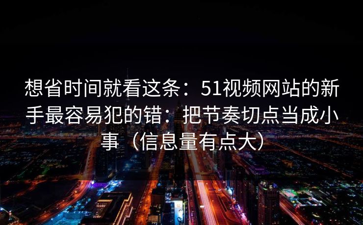 想省时间就看这条:51视频网站的新手最容易犯的错:把节奏切点当成小事(信息量有点大) 想省时间就看这条:51视频网站的新手最容易犯的错:把节奏切点当成小事(信息量有点大)