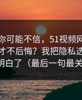 说出来你可能不信，51视频网站到底怎么用才不后悔？我把隐私选项这关踩明白了（最后一句最关键）